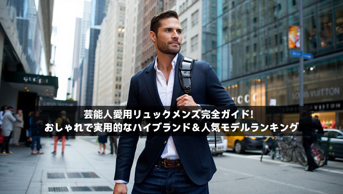 芸能人愛用リュックメンズ完全ガイド！おしゃれで実用的なハイブランド＆人気モデルランキング
